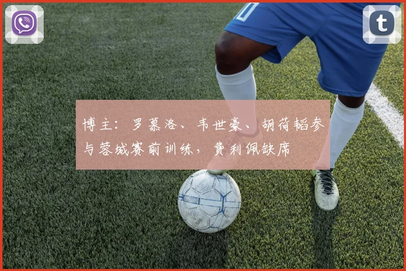 博主：罗慕洛、韦世豪、胡荷韬参与蓉城赛前训练，费利佩缺席