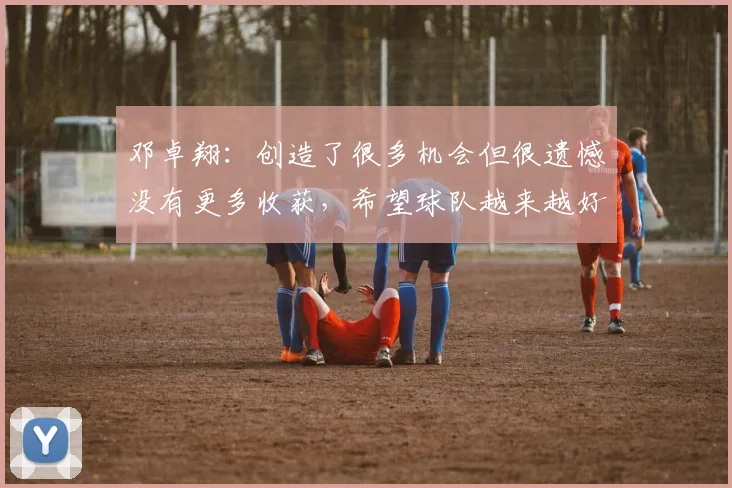 邓卓翔：创造了很多机会但很遗憾没有更多收获，希望球队越来越好