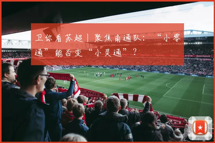 卫你看苏超丨聚焦南通队：“小零通”能否变“小灵通”？