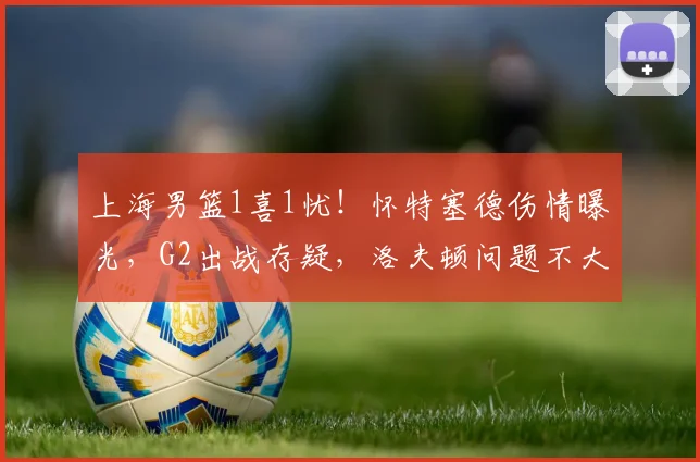上海男篮1喜1忧！怀特塞德伤情曝光，G2出战存疑，洛夫顿问题不大