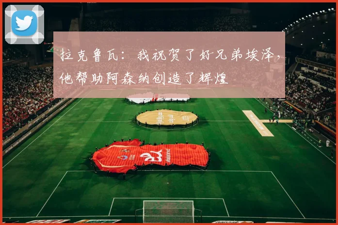 拉克鲁瓦：我祝贺了好兄弟埃泽，他帮助阿森纳创造了辉煌