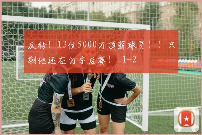 反转！13位5000万顶薪球员！！只剩他还在打季后赛！_1