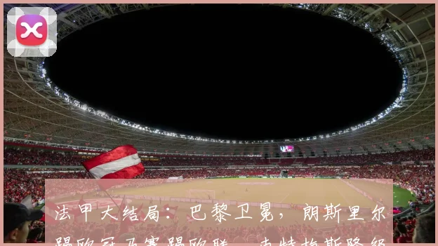 法甲大结局：巴黎卫冕，朗斯里尔踢欧冠马赛踢欧联，南特梅斯降级