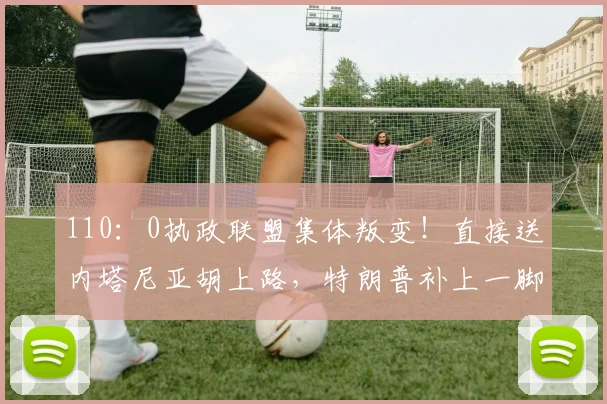 110：0执政联盟集体叛变！直接送内塔尼亚胡上路，特朗普补上一脚