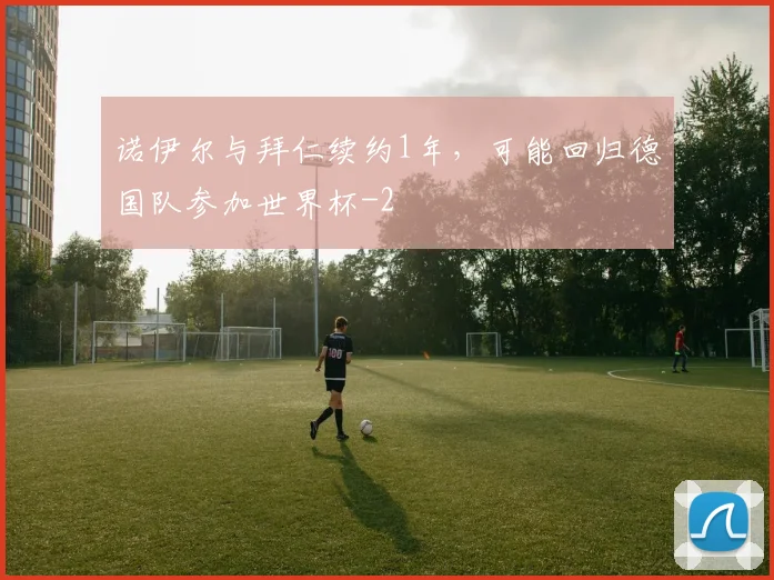 诺伊尔与拜仁续约1年，可能回归德国队参加世界杯