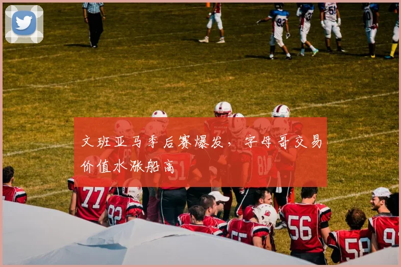 文班亚马季后赛爆发，字母哥交易价值水涨船高