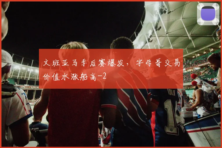 文班亚马季后赛爆发，字母哥交易价值水涨船高