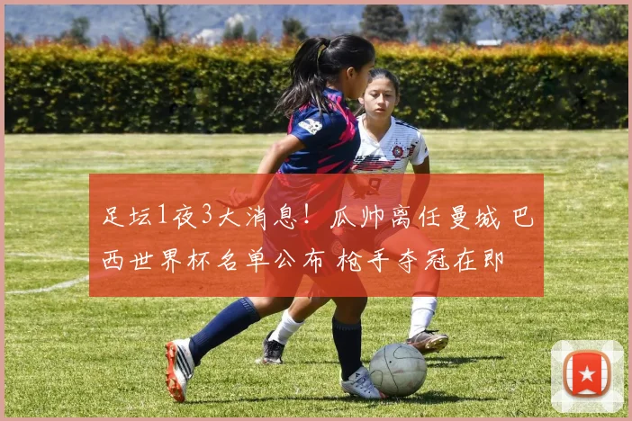 足坛1夜3大消息！瓜帅离任曼城 巴西世界杯名单公布 枪手夺冠在即