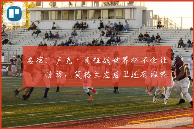 名宿：卢克·肖征战世界杯不会让我惊讶，英格兰左后卫还有谁呢