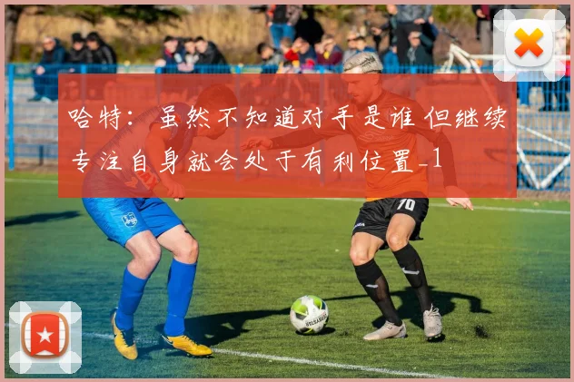 哈特：虽然不知道对手是谁 但继续专注自身就会处于有利位置_1