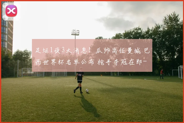 足坛1夜3大消息！瓜帅离任曼城 巴西世界杯名单公布 枪手夺冠在即
