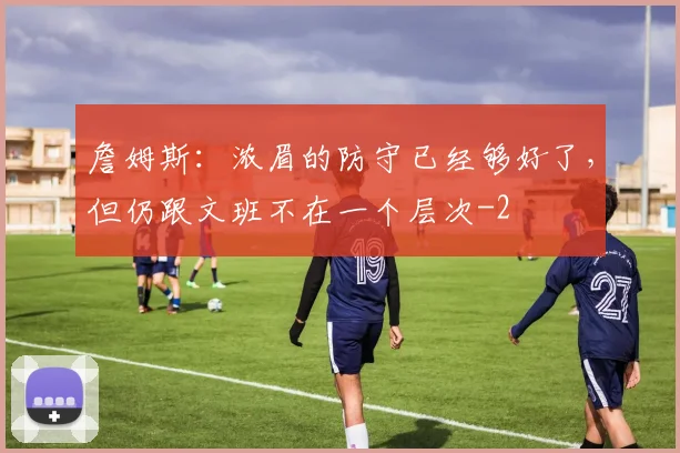 詹姆斯：浓眉的防守已经够好了，但仍跟文班不在一个层次