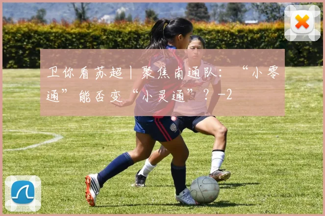 卫你看苏超丨聚焦南通队：“小零通”能否变“小灵通”？