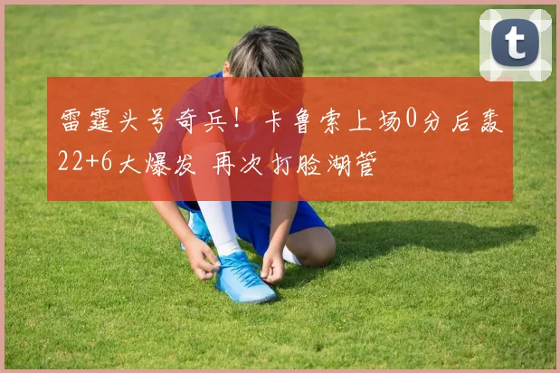 雷霆头号奇兵！卡鲁索上场0分后轰22+6大爆发 再次打脸湖管