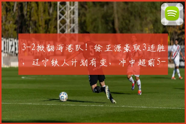 3-2掀翻海港队！徐正源豪取3连胜，辽宁铁人计划有变，冲中超前5