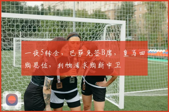 一夜5转会，巴萨免签B席，皇马回购恩佐，利物浦求购新中卫