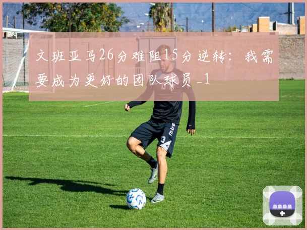 文班亚马26分难阻15分逆转：我需要成为更好的团队球员_1