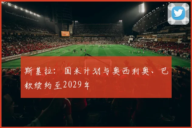 斯基拉：国米计划与奥西利奥、巴钦续约至2029年