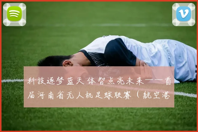 科技逐梦蓝天 体智点亮未来——首届河南省无人机足球联赛（航空港区站）圆满落幕_网易订阅