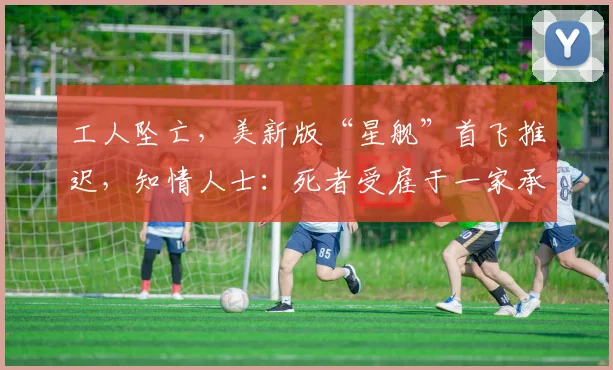 工人坠亡，美新版“星舰”首飞推迟，知情人士：死者受雇于一家承包商，因高空坠落而遇难
