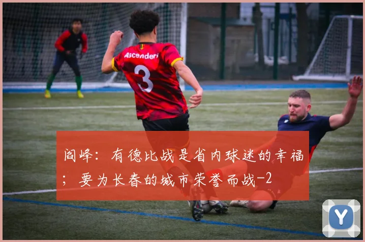 阎峰：有德比战是省内球迷的幸福；要为长春的城市荣誉而战