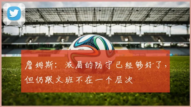 詹姆斯：浓眉的防守已经够好了，但仍跟文班不在一个层次