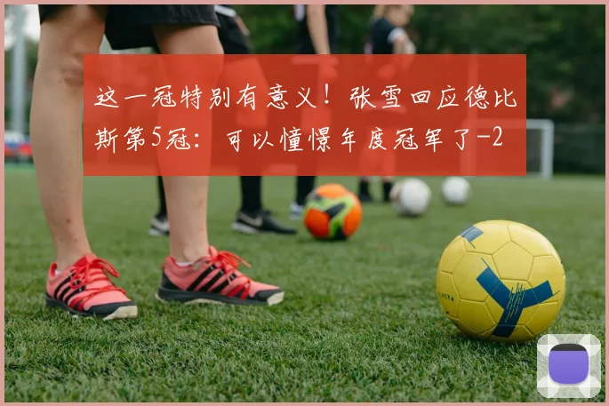 这一冠特别有意义！张雪回应德比斯第5冠：可以憧憬年度冠军了