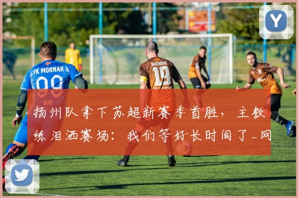 扬州队拿下苏超新赛季首胜，主教练泪洒赛场：我们等好长时间了_网易订阅