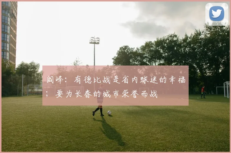 阎峰：有德比战是省内球迷的幸福；要为长春的城市荣誉而战