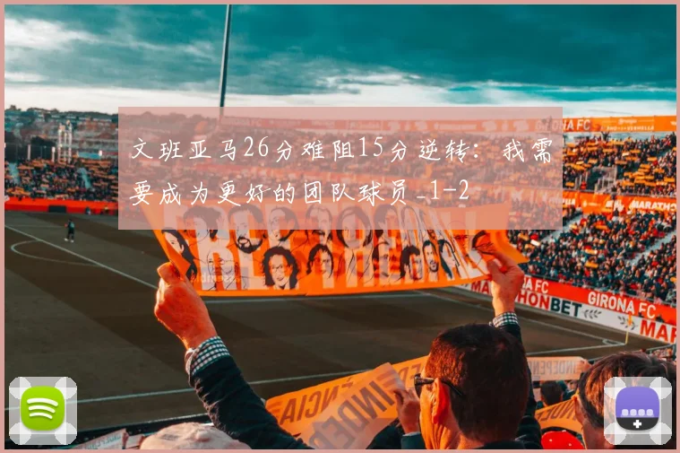 文班亚马26分难阻15分逆转：我需要成为更好的团队球员_1