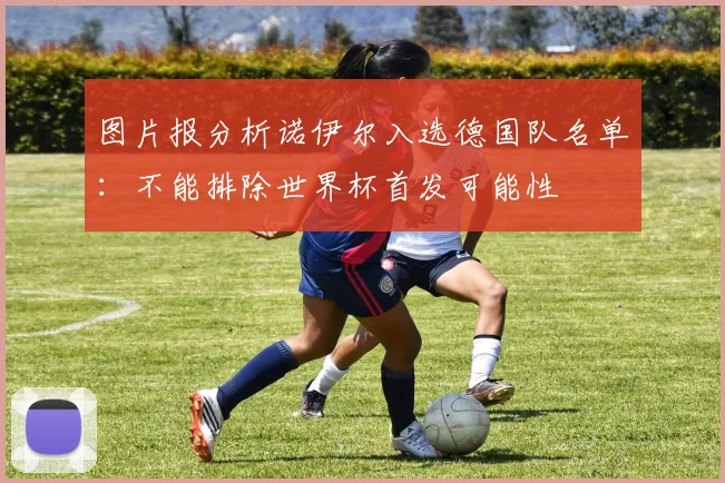 图片报分析诺伊尔入选德国队名单：不能排除世界杯首发可能性