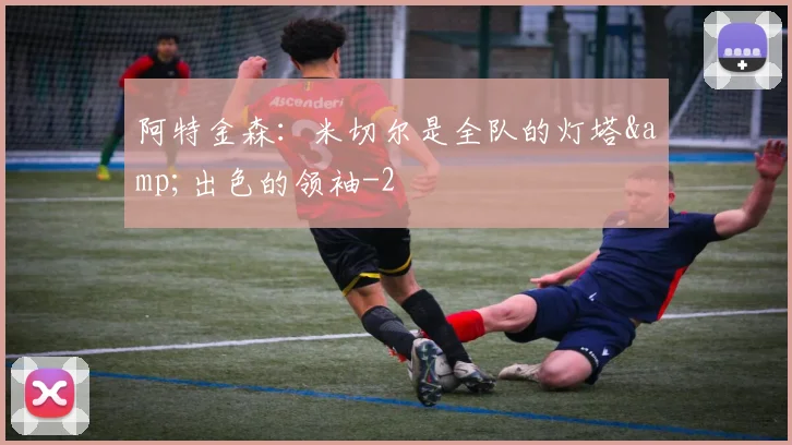 阿特金森：米切尔是全队的灯塔&amp;出色的领袖