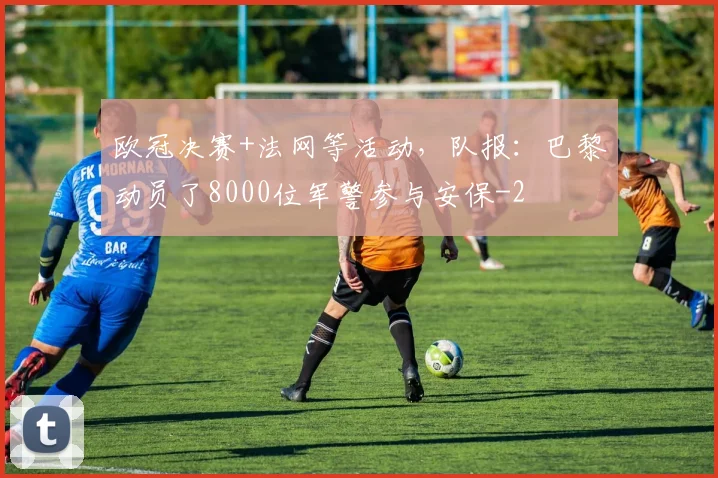 欧冠决赛+法网等活动，队报：巴黎动员了8000位军警参与安保