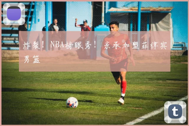 炸裂！NBA榜眼秀！亲承加盟菲律宾男篮
