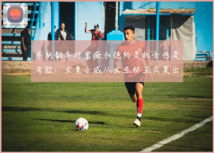辛纳翻车对紫薇和德约是机会也是考验，女皇小威从女王杯正式复出