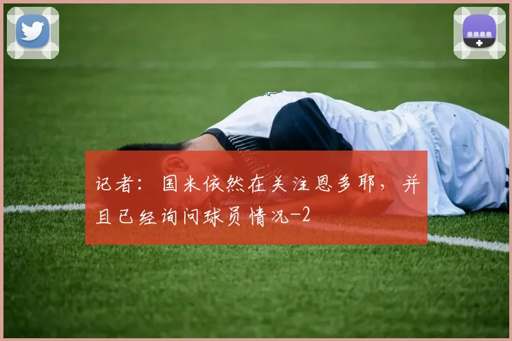 记者：国米依然在关注恩多耶，并且已经询问球员情况