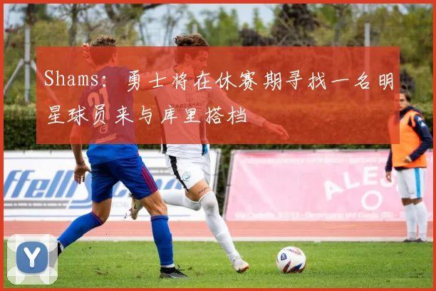 Shams：勇士将在休赛期寻找一名明星球员来与库里搭档