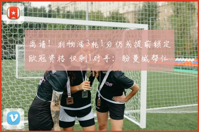 离谱！利物浦3轮1分仍或提前锁定欧冠资格 仅剩1对手：盼曼城帮忙