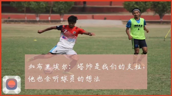 加布里埃尔：塔帅是我们的支柱，他也会听球员的想法