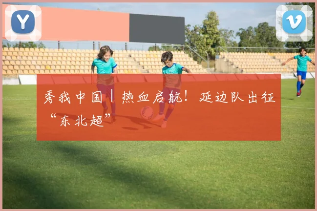 秀我中国｜热血启航！延边队出征“东北超”