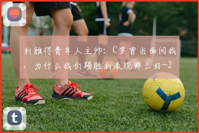 利雅得青年人主帅：C罗曾当面问我，为什么我们踢胜利表现那么好