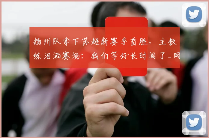 扬州队拿下苏超新赛季首胜，主教练泪洒赛场：我们等好长时间了_网易订阅