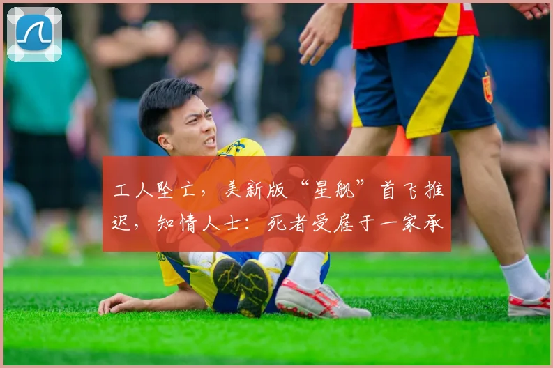 工人坠亡，美新版“星舰”首飞推迟，知情人士：死者受雇于一家承包商，因高空坠落而遇难