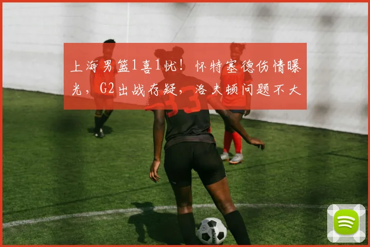 上海男篮1喜1忧！怀特塞德伤情曝光，G2出战存疑，洛夫顿问题不大