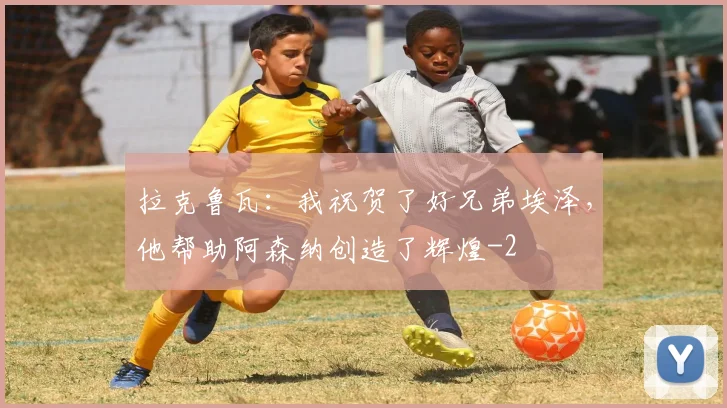 拉克鲁瓦：我祝贺了好兄弟埃泽，他帮助阿森纳创造了辉煌