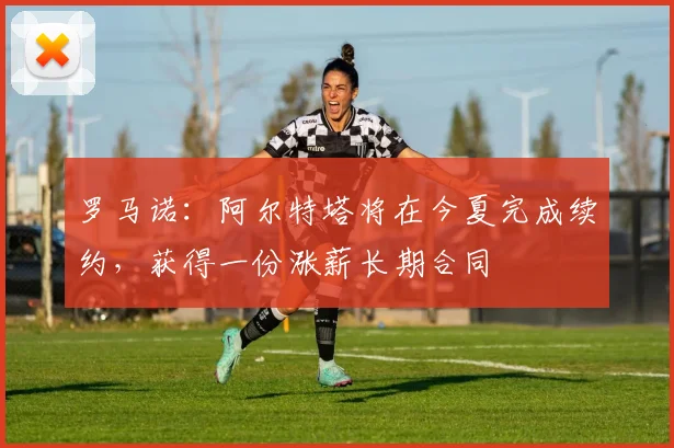 罗马诺：阿尔特塔将在今夏完成续约，获得一份涨薪长期合同
