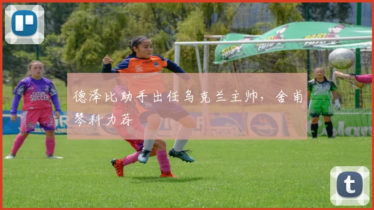 德泽比助手出任乌克兰主帅，舍甫琴科力荐