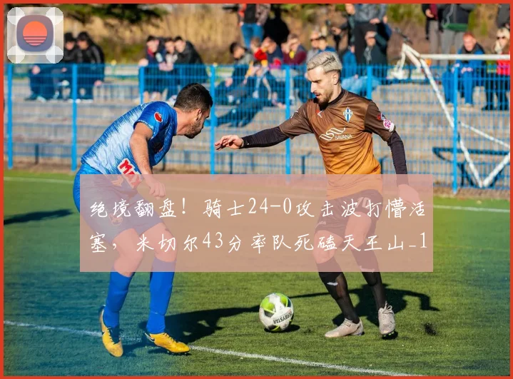 绝境翻盘！骑士24-0攻击波打懵活塞，米切尔43分率队死磕天王山_1