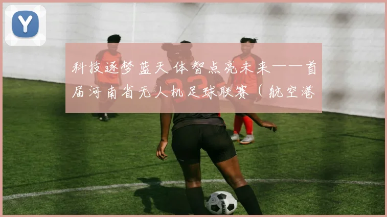 科技逐梦蓝天 体智点亮未来——首届河南省无人机足球联赛（航空港区站）圆满落幕_网易订阅