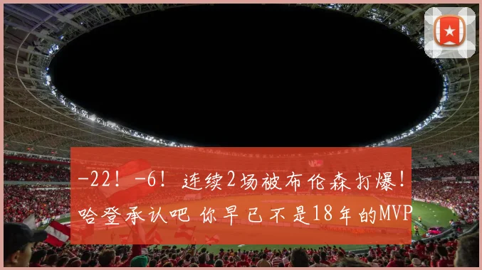 -22！-6！连续2场被布伦森打爆！哈登承认吧 你早已不是18年的MVP